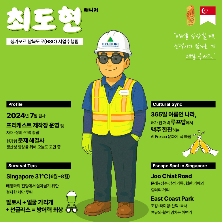 최도현  싱가포르 남북도로(NSC) 사업수행팀  매니저  현대  미래를 상상할 때, 선택지가 많다는 게 제일 좋아요.  프로필  2024년 7월 입사  프리캐스트 제작장 운영 및  자재·장비·인력 총괄  현장형 문제 해결사 생산성 향상을 위해 오늘도 고민 중  문화 교류  365일 여름인 나라, 해가 진 저녁 루프탑에서  맥주 한잔하는  Al Fresco 문화에 푹 빠짐  생존 팁  Singapore 31°C(6월~8월)  태양과의 전쟁에서 살아남기 위한 철저한 차단 루틴  팔토시 + 얼굴 가리개 + 선글라스 = 방어력 최상  싱가포르 탈출 장소  주 치앗 로드  문래+성수 감성 가득, 힙한 카페와 갤러리 거리  이스트 코스트 파크  조깅·라이딩·산책·독서 여유와 활력 넘치는 해변가